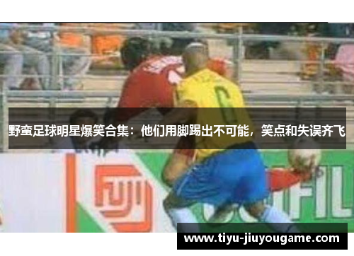 野蛮足球明星爆笑合集：他们用脚踢出不可能，笑点和失误齐飞