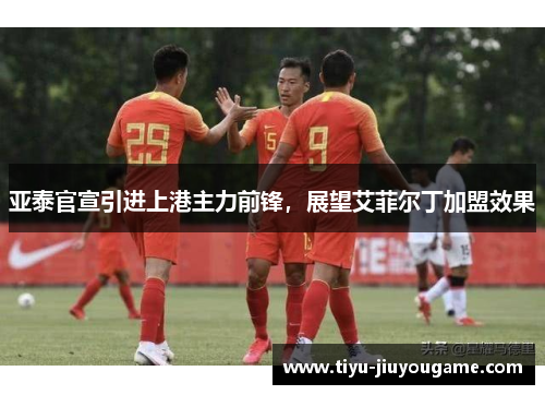 亚泰官宣引进上港主力前锋，展望艾菲尔丁加盟效果