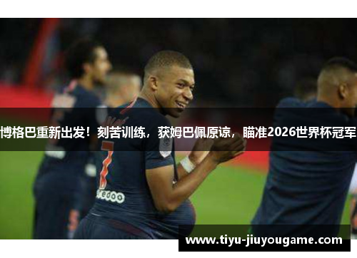 博格巴重新出发！刻苦训练，获姆巴佩原谅，瞄准2026世界杯冠军